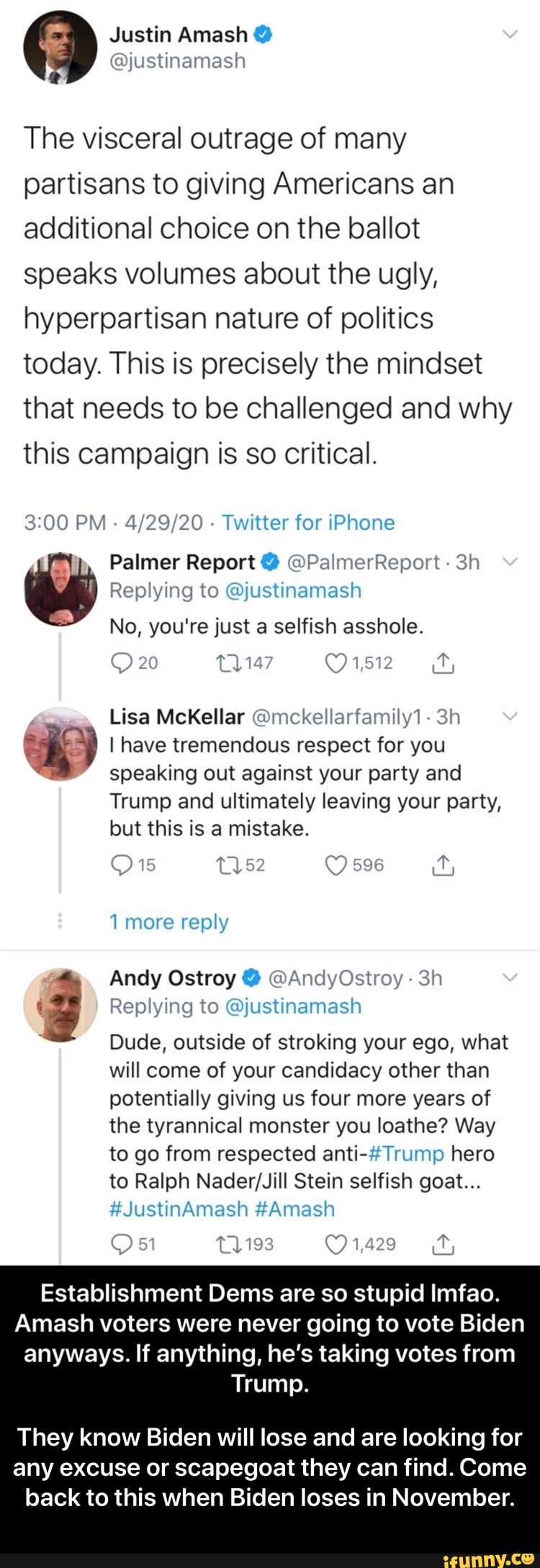 The visceral outrage of many
partisans to giving Americans an
additional choice on the ballot
speaks volumes about the ugly,
hyperpartisan nature of politics
today. This is precisely the mindset
that needs to be challenged and why
this campaign is so critical.
3:00 PM
4/29/20
Twitter for iPhone
Palmer Report @PalmerReport Replying to @justinamash
No, you're just a selfish asshole.
4
E) I have tremendous respect for you
speaking out against your party and
Trump and ultimately leaving your party,
but this is a mistake.
Replying to @justinamash
a Andy Ostroy @AndyOstroy Dude, outside of stroking your ego, what
will come of your candidacy other than - They know Biden will lose and are looking for any excuse or scapegoat they can find. Come back to this when Biden loses in November.