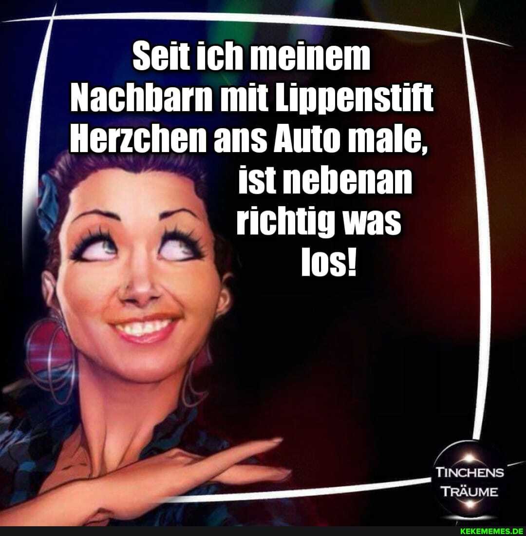 Seit ich meinem
Nachbarn mit Lippenstift
Herzchen ans Auto male,
istnebenan richtig was los!
TINCHENS
TRÄUME