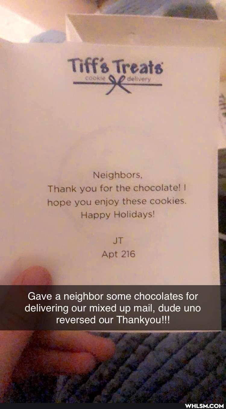 Tiffs Treats
Neighbors
Thank you for the chocolate! ! hope you enjoy these cookies
Happy Holidays!
JT
Apt 216
Gave a neighbor some chocolates for delivering our mixed up mail, dude uno reversed our Thankyou!!!