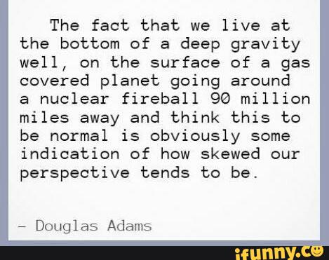 The fact that we live at
the bottom of a deep gravity
well, on the surface of a gas
covered planet going around
a
nuclear fireball 90 million
miles away and think this to
be normal is obviously some
indication of how skewed our
perspective tends to be.
,
Douglas Adams