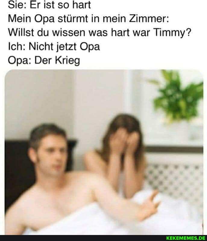 Sie: Er ist so hart
Mein Opa stürmt in mein Zimmer:
Willst du wissen was hart war Timmy?
Ich: Nicht jetzt Opa
Opa: Der Krieg