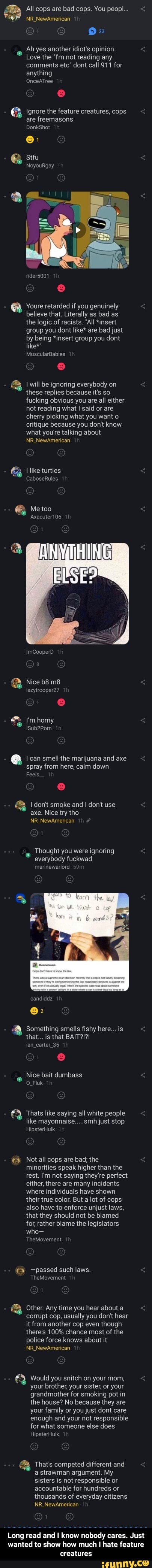 a All cops are bad cops. You peopl...
92
Ah yes another idiot's opinion.
Love the "I'm not reading any
comments etc" dont call 911 for
anything
E Ignore the feature creatures, cops
are freemasons
e - Long read and I know nobody cares. Just wanted to show how much I hate feature creatures