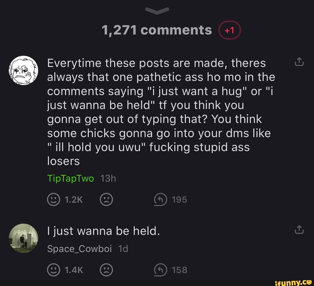 1,271 comments +1
Everytime these posts are made, theres always that one pathetic ass ho mo in the comments saying "i just want a hug" or "i just wanna be held" tf you think you gonna get out of typing that? You think some chicks gonna go into your dms like
"ill hold you uwu" fucking stupid ass losers
TipTapTwo
1.2K 198
I just wanna be held.
Space_Cowboi id
