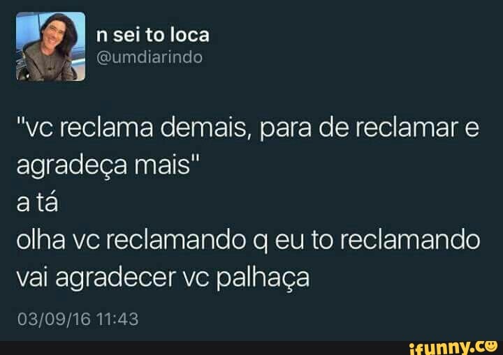 "vc reclama demais, para de reclamar e
agradeça mais"
atá
olha vc reclamando q eu to reclamando
vai agradecer vc palhaça
03/09/16