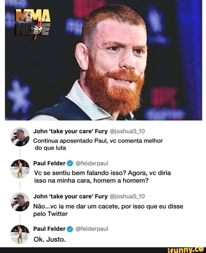 John 'take your care' Fury QjoshuaS 10
Continua aposentado Paul, vc comenta melhor do que luta
Paul Felder Gfelderpaul
Vc se sentiu bem falando isso? Agora, vc diria isso na minha cara, homem a homem?
John 'take your care' Fury QjoshuaS 10
Não...vc ia me dar um cacete, por isso que eu disse pelo Twitter
Paul Felder Ofelderpaul
Ok. Justo.