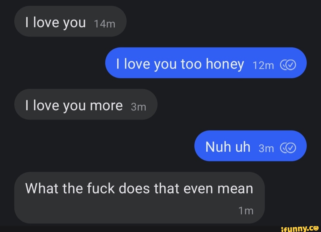 I love you [love you too honey @ ) I love you more Nuh uh @ What the fuck  does that even mean - iFunny