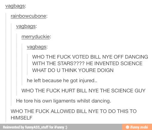 vagbags:
rainbowcubone:
vagbags:
merryduckie:
vagbags:
WHO THE FUCK VOTED BILL NYE OFF DANCING
WITH THE STARS???? HE INVENTED SCIENCE
WHAT DO U THINK YOURE DOIGN
he left because he got injured.
WHO THE FUCK HURT BILL NYE THE SCIENCE GUY
He tore his own ligaments whilst dancing.
WHO THE FUCK ALLOWED BILL NYE TO DO THIS TO
HIMSELF