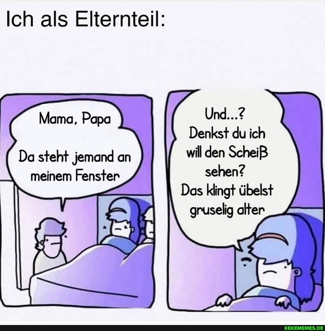 Ich als Elternteil:
Und...?
Denkst du ich
Papa
Da steht jemand an will den ScheiB
meinem Fenster sehen?
Das klingt übelst