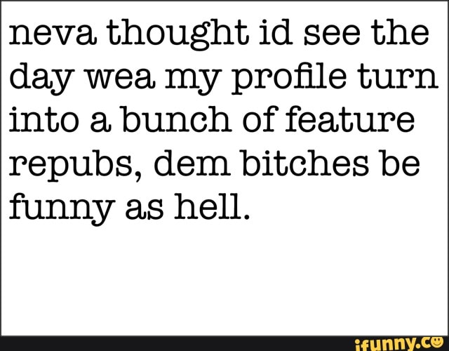 neva thought id see the
day wea my profile turn
into a bunch of feature
repubs, dem bitches be
funny as hell.