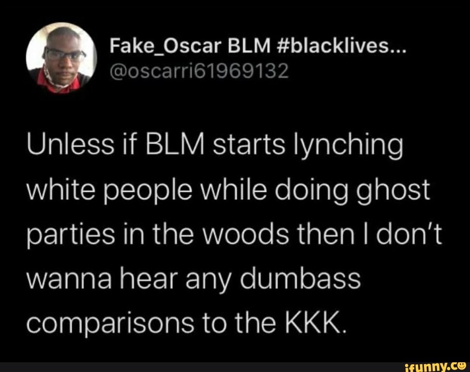 Fake_Oscar BLM #blacklives...
@oscarri61969132
Unless if BLM starts lynching white people while doing ghost parties in the woods then I don't wanna hear any dumbass comparisons to the KKK.