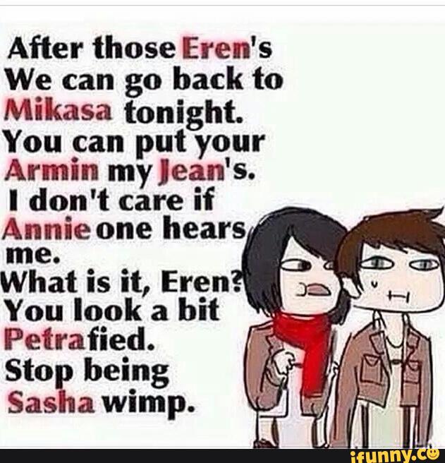 After those Eren’s
We can go back to
Mikasa tonight,
You can put your
Armin my Jean's.
I don't care if
Annie one hears
me.
What is it, Eren.
You look a
bit
Petrafied.
Sto being
Sas a wimp.