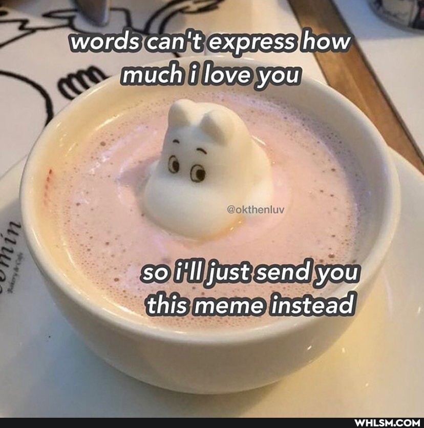 words can't express how much i love you
is
so i'Il just send you
~ this meme instead