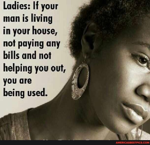 Ladies: If your man is living in your house, not paying any bills and not helping you out, you are being used.