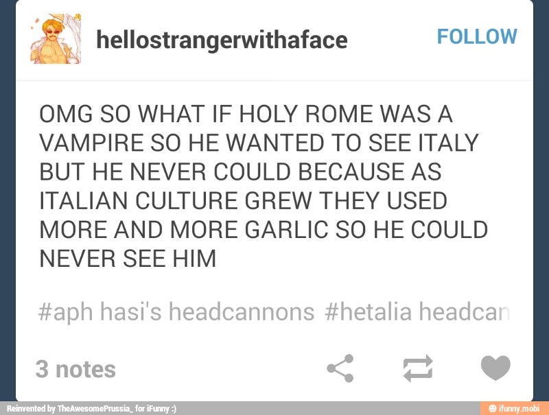 OMG SO WHAT IF HOLY ROME WAS A
VAMPIRE SO HE WANTED TO SEE ITALY
BUT HE NEVER COULD BECAUSE AS
ITALIAN CULTURE GREW THEY USED
MORE AND MORE GARLIC SO HE COULD
NEVER SEE HIM