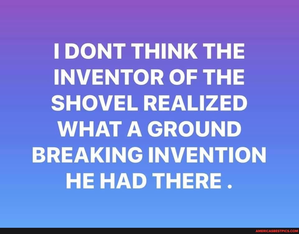 DONT THINK THE INVENTOR OF THE SHOVEL REALIZED WHAT A GROUND BREAKING INVENTION HE HAD THERE.