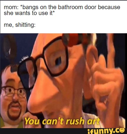 mom: *bangs on the bathroom door because she wants to use it*
me, shitting:
You,