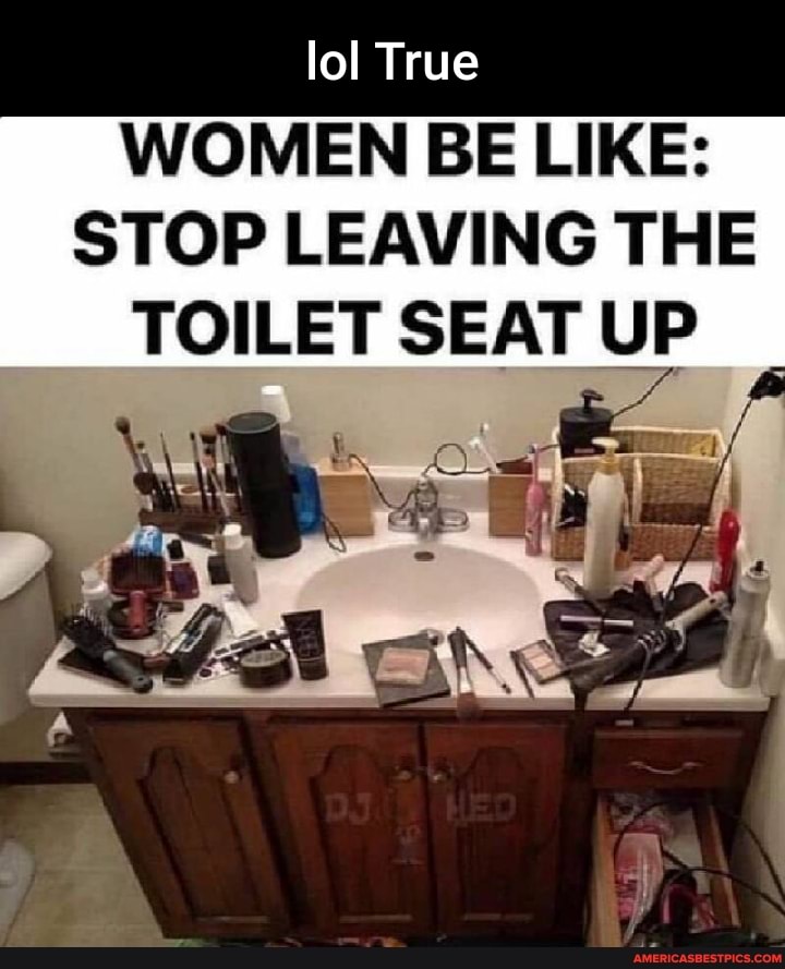 Lol True WOMEN BE LIKE STOP LEAVING THE TOILET SEAT UP America’s best pics and videos