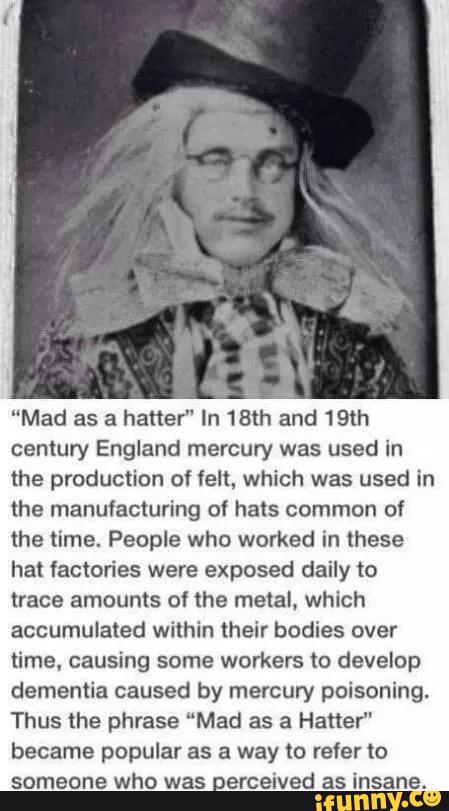 ”Mad as a hatter" In 18th and 19m
century England mercury was used in
the production of felt, which was used in
the manufacturing of hats common of
the time. People who worked in these
hat factories were exposed daily to
trace amounts of the metal. which
accumulated within their bodies over
time. causing some workers to develop
dementia caused by mercury poisoning.
Thus the phrase “Mad as a Hatter"
became popular as a way m refer to
someone who was erceived as insane.