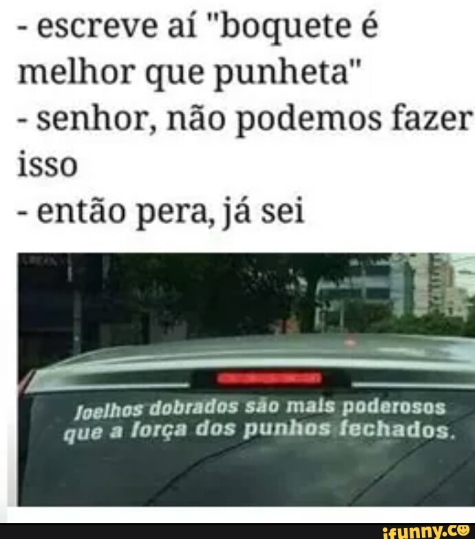 escreve aí "boquete é
melhor que punheta"
senhor, não podemos fazer
isso
então pera, já sei
Joelhos dobrados são mais poderosos
que a força dos punhos fechados,