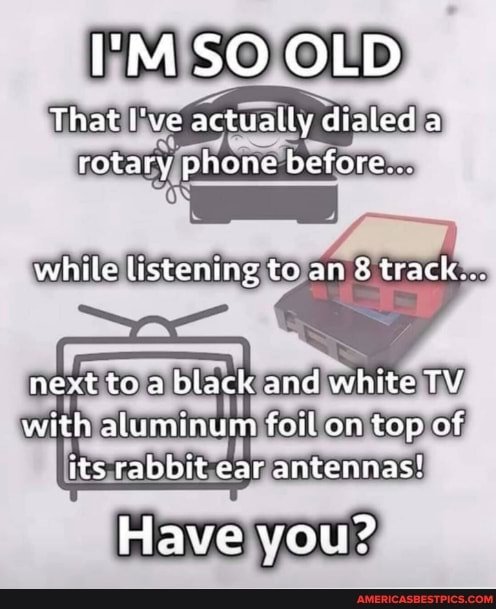 'MSO OLD
That lve actually dtaled a rotary phone before.
ON
while listening to an 8 track...
next to a black and white TV with aluminum foil on top of its rabbit ear antennas!
Have you?