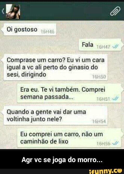 Oi gostoso
Comprase um carro? Eu vi um cara
igual a vc ali perto do ginasio do
sesi, dirigindo
Era eu. Te vi também. Comprei
semana passada...
Quando a gente vai dar uma
voltinha junto nele?
Eu comprei um carro, não um
caminhão de lixo - Agr vc se joga do morro...