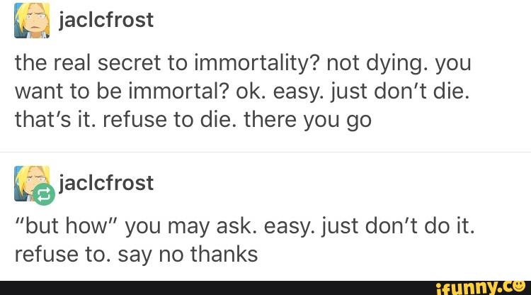 ?.; jaclcfrost
the real secret to immortality? not dying. you
want to be immortal? ok. easy. just don't die.
that’s it. refuse to die. there you go
kfejaclcfrost
“but how” you may ask. easy. just don't do it.
refuse to. say no thanks