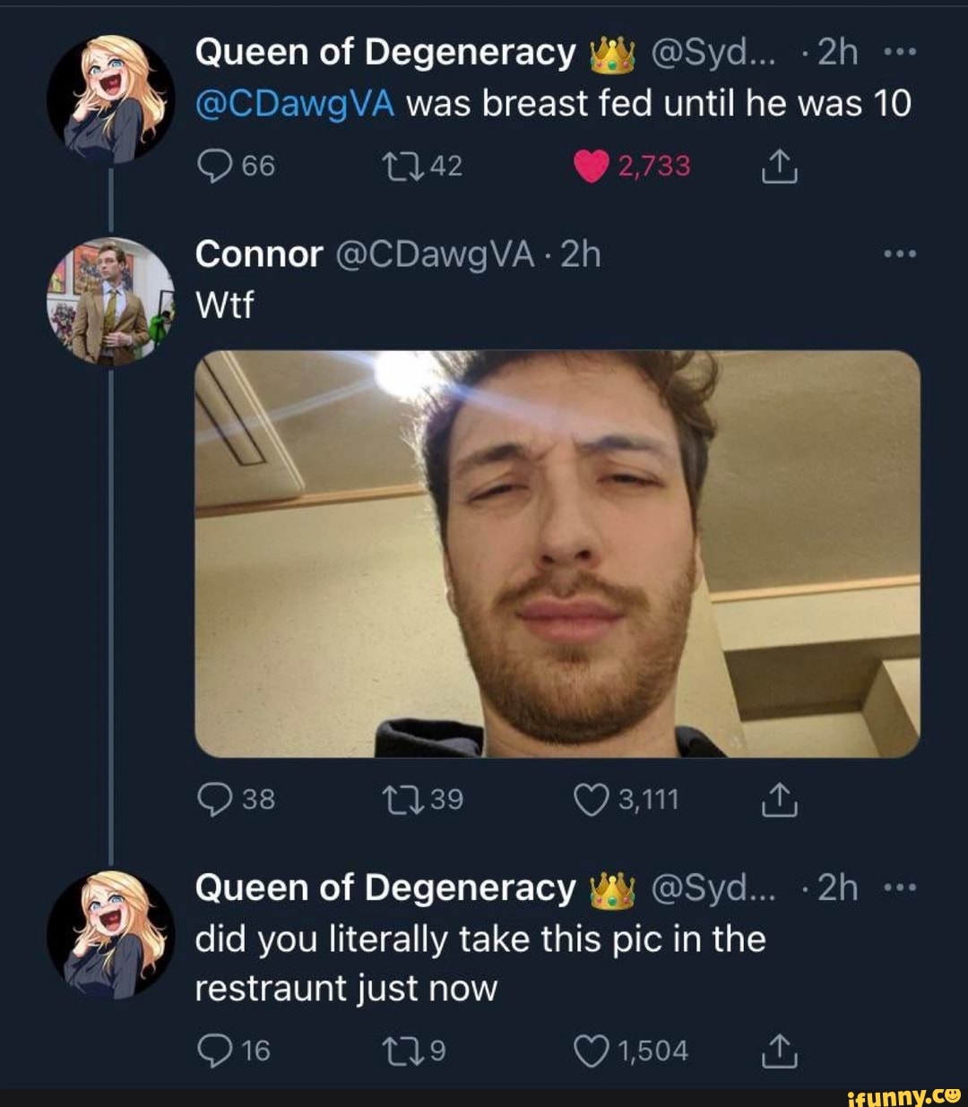 Queen of Degeneracy @Syd...
@CDawgVA was breast fed until he was 10
66 42 v.
Connor @CDawgVA-
Wit
38 1139 3,111 it,
Queen of Degeneracy @Syd...
did you literally take this pic in the restraunt just now
tig 1,504 it,