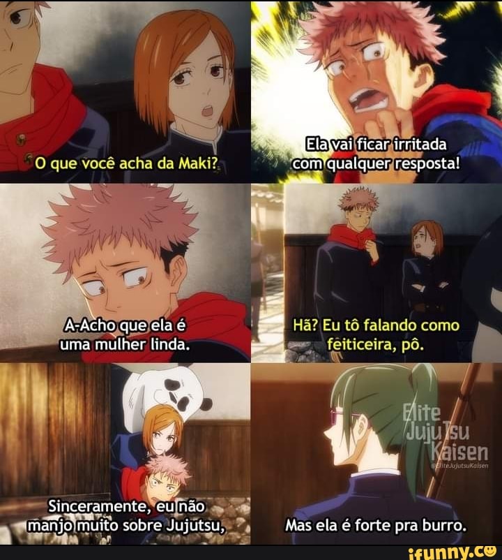 Elaivai ficar irritada com qualquer resposta!
Hã? Eu tô falando como
feiticeira, pô.
ite
isen
que você acha da Maki?
A-Acho que ela é
uma mulher linda
Sinceramente, eu não manjo muito sobre Jujutsu, Mas ela e forte pra burro.