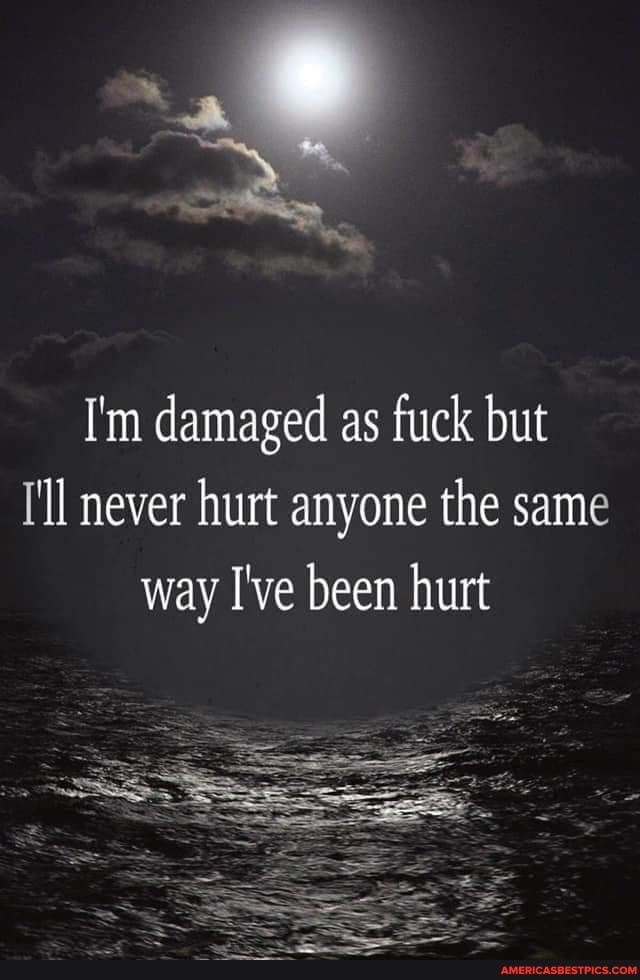 I'm damaged as fuck but
I'll never hurt anyone the same way I've been hurt