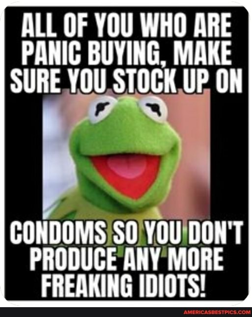ALL OF YOU WHO ARE PANIC BUYING, MAKE SURE YOU STOCK UP ON
CONDOMS SO YOU OON'T PRODUCE ANY MORE FREAKING IDIOTS!