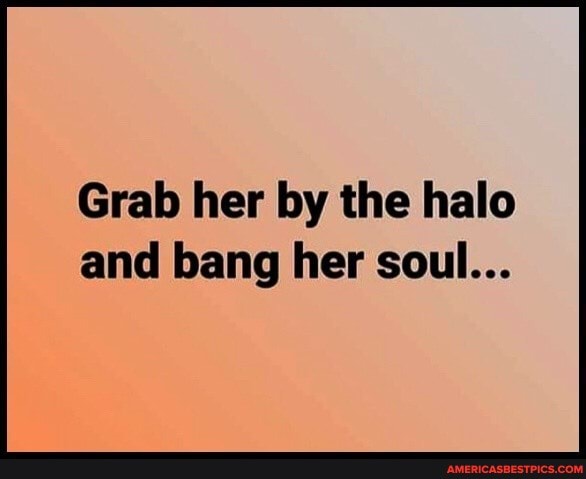 Grab her by the halo and bang her soul...
