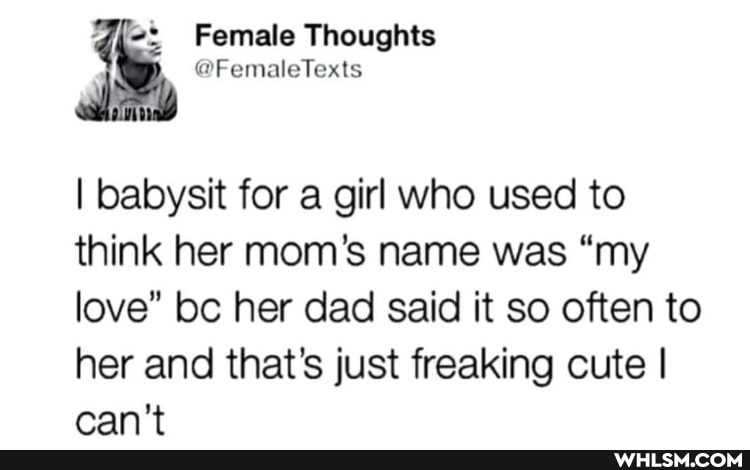 Female Thoughts
I babysit for a girl who used to think her mom's name was "my love" bc her dad said it so often to her and that's just freaking cute I can't