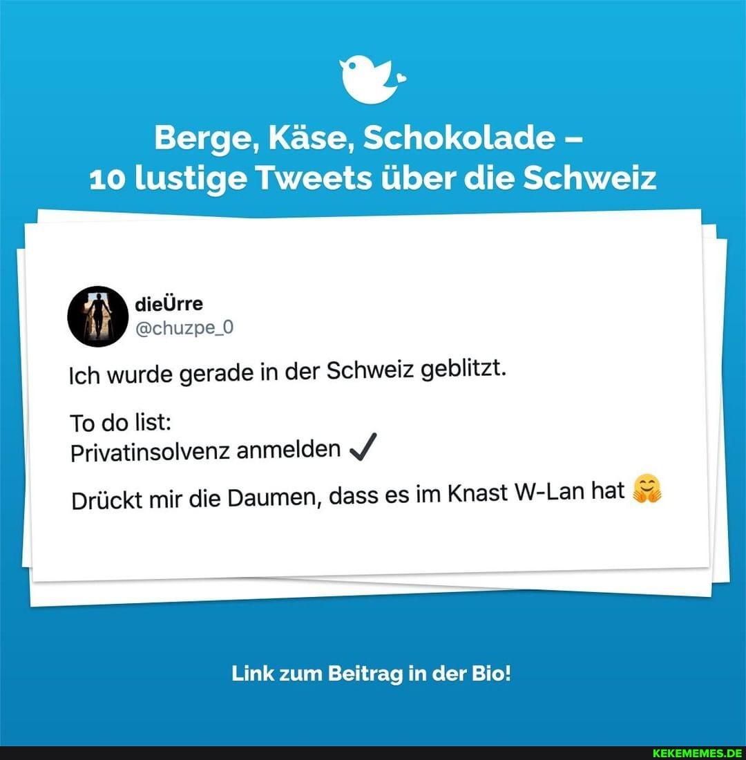 Berge, Käse, Schokolade
10 lustige Tweets über die Schweiz
dieÜrre
@chuzpe_O Ich wurde gerade in der Schweiz geblitzt.
To do list:
Privatinsolvenz anmelden
Drückt mir die Daumen, dass es im Knast W-Lan hat
Link zum Beitrag in der Bio!