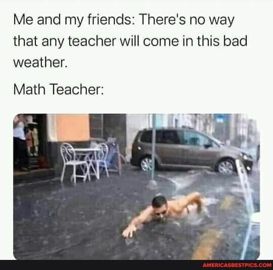 Me and my friends: There's no way that any teacher will come in this bad weather.
Math Teacher: