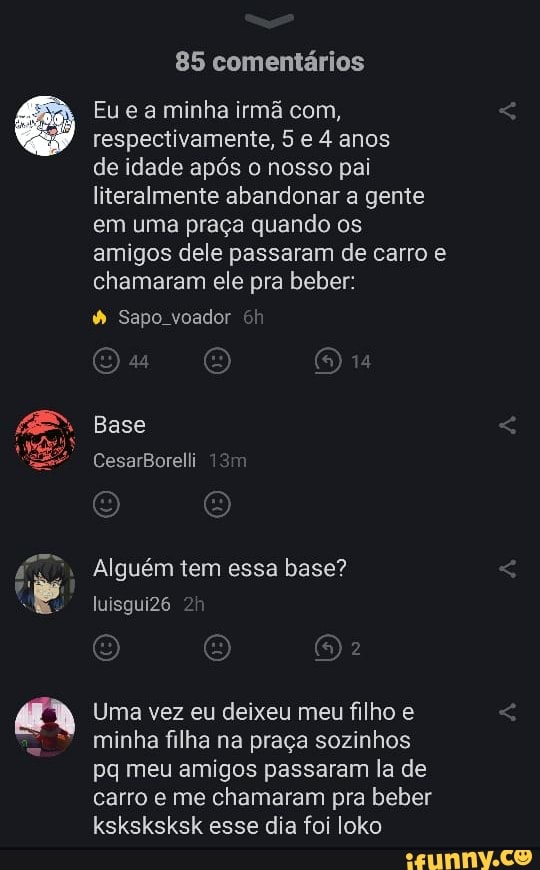 85 comentários
Eu e a minha irmã com, respectivamente, 5 e 4 anos
de idade após o nosso pai literalmente abandonar a gente em uma praça quando os amigos dele passaram de carro e chamaram ele pra beber:
Sapo voador
Base
CesarBorelli
Alguém tem essa base? luisguiZ6
Uma vez eu deixeu meu filho e minha filha na praça sozinhos pq meu amigos passaram la de carro e me chamaram pra beber ksksksksk esse dia foi loko
