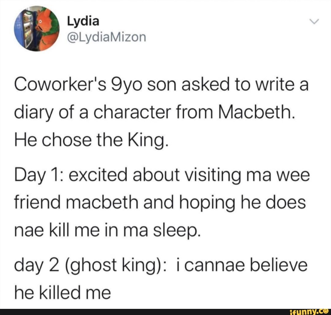 Coworker's 9yo son asked to write a
diary of a character from Macbeth.
He chose the King.
Day 1: excited about visiting ma wee
friend macbeth and hoping he does
nae kill me in ma sleep.
day 2 (ghost king): i cannae believe
he killed me