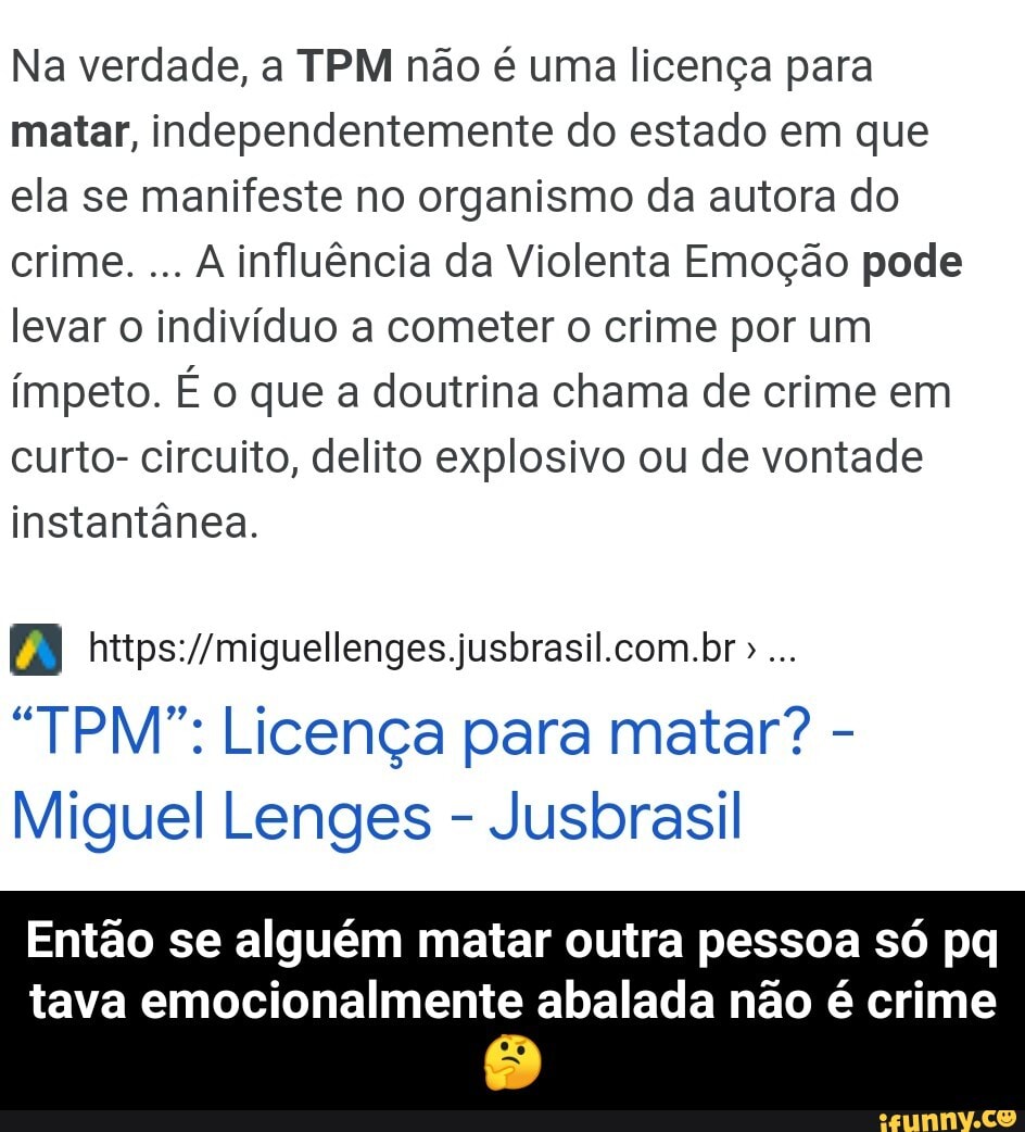 Na verdade, a TPM não é uma licença para matar, independentemente do estado em que ela se manifeste no organismo da autora do crime. A influência da Violenta Emoção pode levar o indivíduo a cometer o crime por um ímpeto. É o que a doutrina chama de crime em curto- circuito, delito explosivo ou de vontade instantânea.
AI
"TPM": Licença para matar? -
Miguel Lenges - Jusbrasil
Então se alguém matar outra pessoa só pq
tava emocionalmente abalada não é crime - Então se alguém matar outra pessoa só pq tava emocionalmente abalada não é crime 🤔