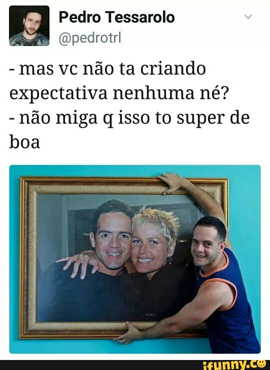 Pedro Tessarolo
mas vc não ta criando
expectativa nenhuma né?
não miga q isso to super de
boa