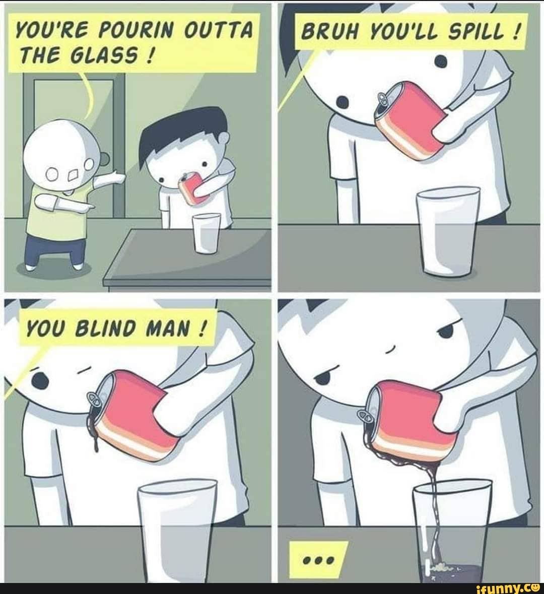BRUH YOU'LL SPILL
\ e / \
YOU'RE POURIN OUTTA THE GLASS!
YOU BLIND MAN!