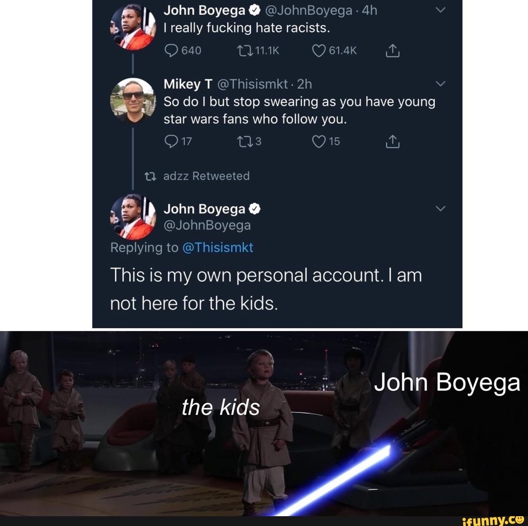 he I really fucking hate racists.
4
Mikey T OThisismkt
May So do I but stop swearing as you have young
9" star wars fans who follow you.
19
é
AD John Boyega 13
G
Replying to hisismk
This is my own personal account. I am
not here for the kids.
