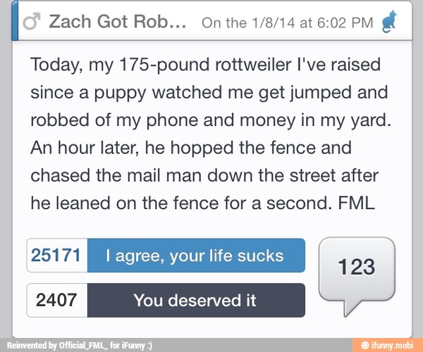Today, my 175-pound rottweiler I've raised
since a puppy watched me get jumped and
robbed of my phone and money in my yard.
An hour later, he hopped the fence and
chased the mail man down the street after
he leaned on the fence for a second. FML
PONFAR I agree, your life sucks
123