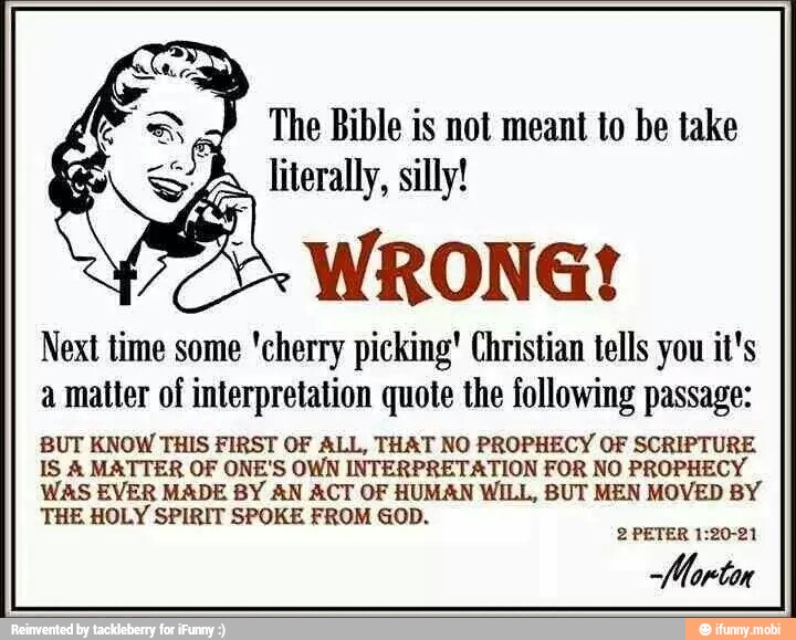 Next time some 'cherry picking' Christian tells you it's
a matter of interpretation quote the following passage:
BUT KNOW THIS FIRST OF ALL, THAT NO PROPHECY OF SCRIPTURE
IS MATTER OF ONE'S OWN INTERPRETATION FOR NO PROPHECY
WAS EVER MADE BY AN ACT OF HUMAN WILL, BUT MEN MOVED BY
THE HOLY SPIRIT SPOKE FROM GOD.
2 PETER 1:20-21