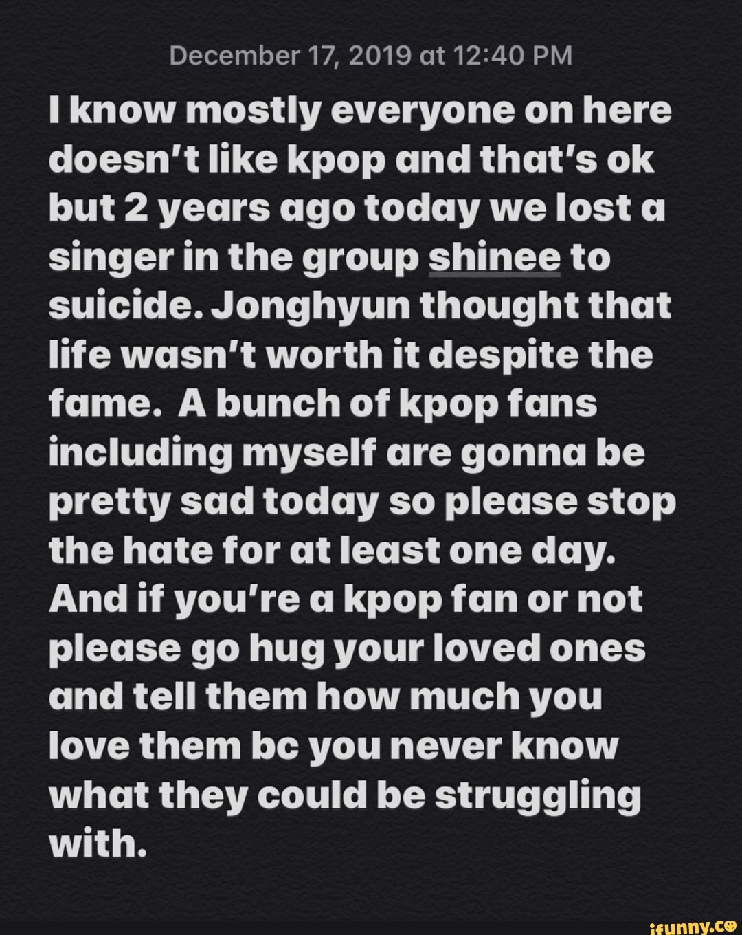 December 17, 2019 at 12:40 PM
I know mostly everyone on here
doesn't like kpop and that's ok
but 2 years ago today we lost a
singer in the group shinee to
suicide. Jonghyun thought that
life wasn't worth it despite the
fame. A bunch of kpop fans
including myself are gonna be
pretty sad today so please stop
the hate for at least one day.
And if you're a kpop fan or not
please go hug your loved ones
and tell them how much you
love them bc you never know
what they could be struggling
with.