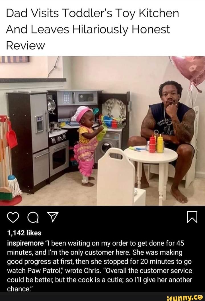 Dad Visits Toddler's Toy Kitchen
And Leaves Hilariously Honest
Review
1,142 likes
inspiremore "I been waiting on my order to get done for 45
minutes, and I'm the only customer here. She was making
good progress at first, then she stopped for 20 minutes to go
watch Paw Patrol,' wrote Chris. "Overall the customer service
could be better, but the cook is a cutie; so I'll give her another
chance: