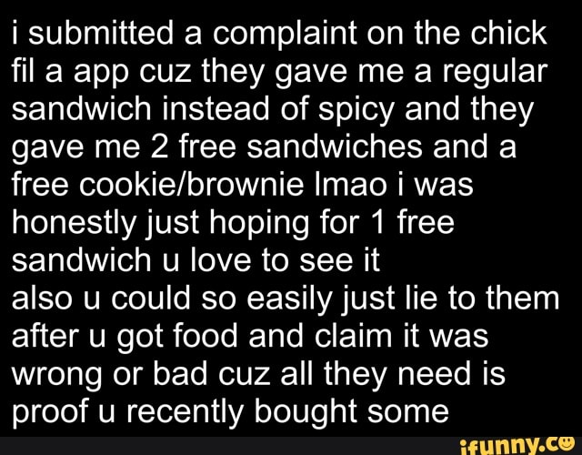 i submitted a complaint on the chick fila app cuz they gave me a regular sandwich instead of spicy and they gave me 2 free sandwiches and a free Imao was honestly just hoping for 1 free sandwich u love to see it
also u could so easily just lie to them after u got food and claim it was wrong or bad cuz all they need is proof u recently bought some