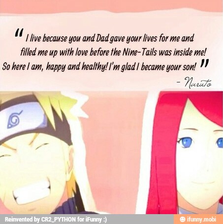 1 live because you and Dad gave your lives for me and
filled me up with love before the Nine-Tails was
inside me!
So here! am, happy and healthy! I'm glad 1 became your son!