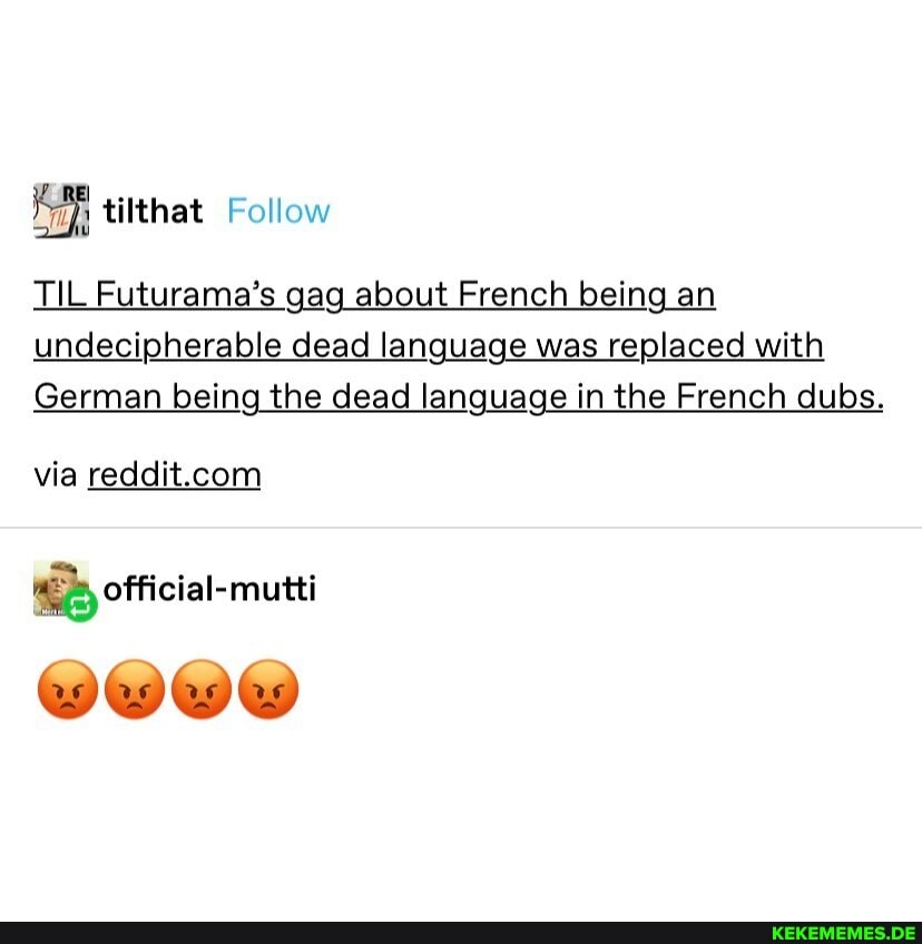 tilthat Follow
TIL Futurama's gag about French being an undecipherable dead language was replaced with
German being the dead language in the French dubs.
via
official-mutti