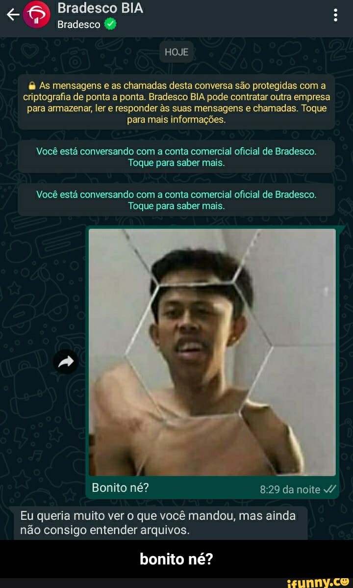 Bradesco BIA Bradesco
HOJE
As mensagens e as chamadas desta conversa são protegidas com a criptografia de ponta a ponta. Bradesco BIA pode contratar outra empresa para armazenar, ler e responder às suas mensagens e chamadas. Toque para mais informações.
Você está conversando com a conta comercial oficial de Bradesco.
Toque para saber mais.
Você está conversando com a conta comercial oficial de Bradesco.
Toque para saber mais.
Bonito né? da noite v/
Eu queria muito ver o que você mandou, mas ainda não consigo entender arquivos.
bonito né? - bonito né?