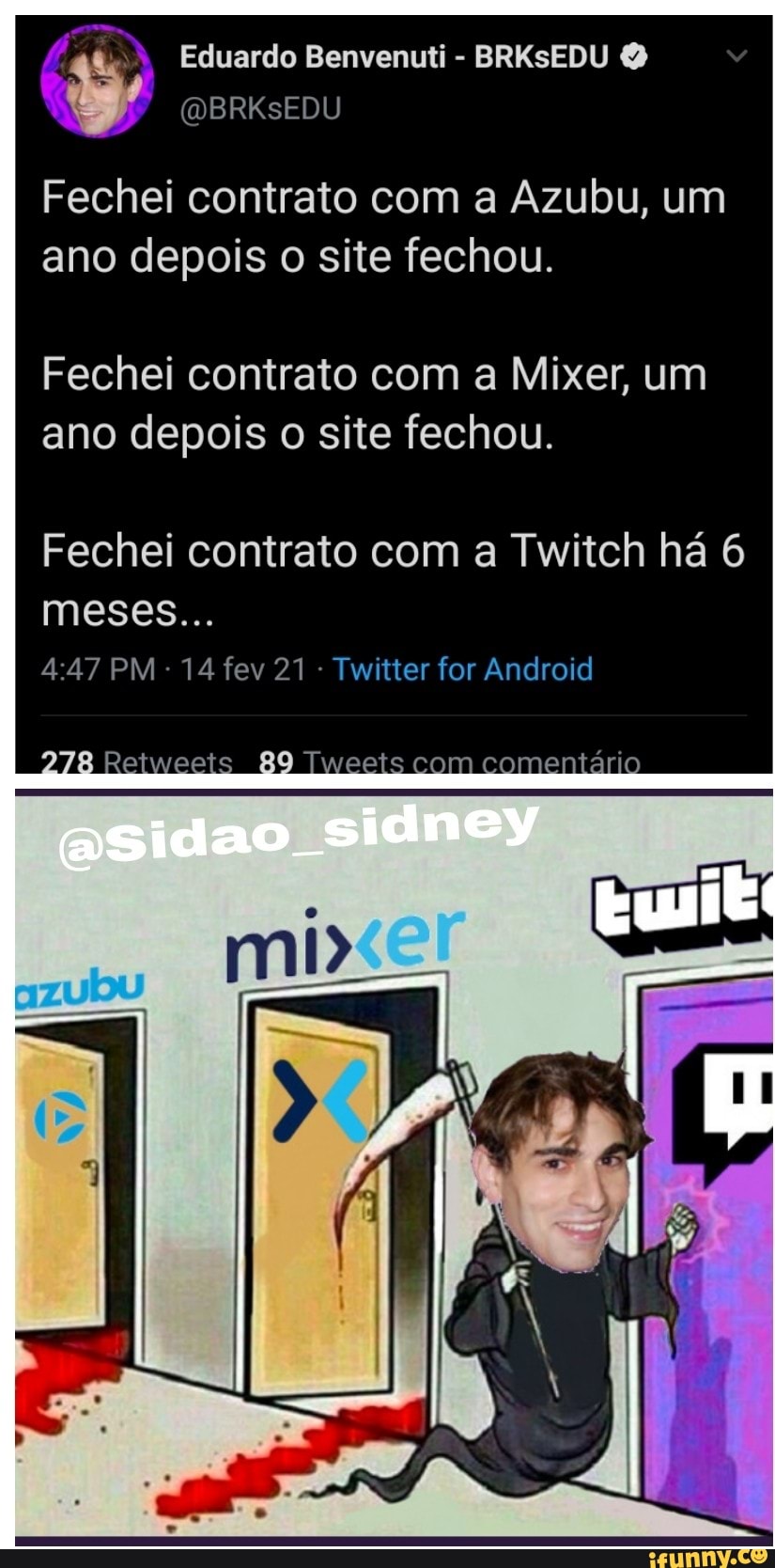 Eduardo Benvenuti - BRKSEDU
Fechei contrato com a Azubu, um ano depois o site fechou.
Fechei contrato com a Mixer, um ano depois o site fechou.
Fechei contrato com a Twitch há 6 meses...
PM 14 fev 21 - Twitter for Android
278 Retweeis 89 eets com comentário