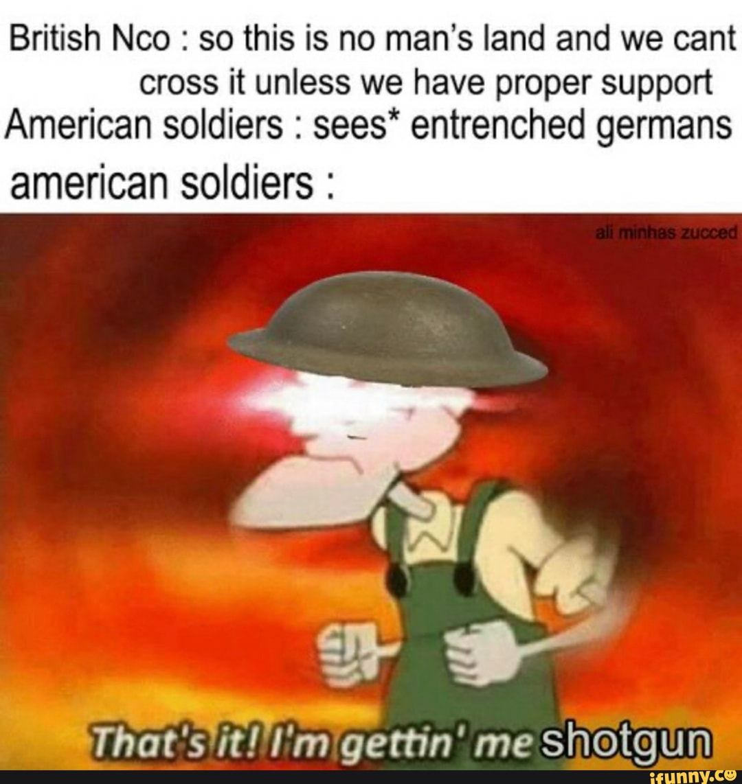 British Nco : so this is no man's land and we cant cross it unless we have proper support
American soldiers : sees* entrenched germans american soldiers :
That's it! I'm gettin' me shotgun